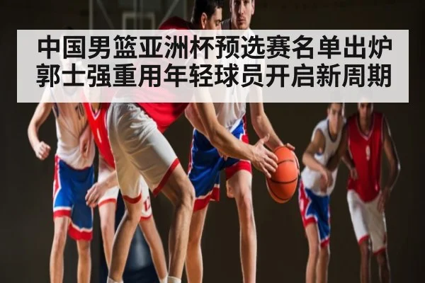 中国男篮亚洲杯预选赛名单出炉 郭士强重用年轻球员开启新周期 - kaiyun